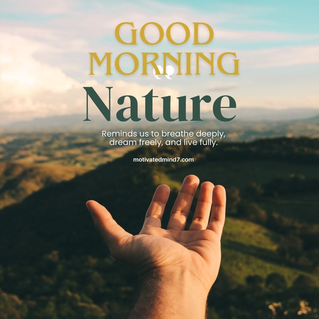 The image showcases a stunning natural landscape with rolling green hills stretching far into the horizon under a soft, golden sky. The scene is viewed from the perspective of a person extending their open hand forward, as if reaching out to embrace nature. The gentle sunlight casts a warm glow, enhancing the serene and peaceful atmosphere. The background consists of distant mountains, lush greenery, and a sky transitioning from a soft blue to a golden hue, suggesting early morning or late afternoon. Overlaying this beautiful scenery is an inspirational message: 'GOOD MORNING' in a bold, golden serif font, radiating warmth and positivity. Below it, the word 'Nature' is displayed in an elegant, deep green serif font, symbolizing a connection with the natural world. Beneath this, a thoughtful quote in white text reads: 'Reminds us to breathe deeply, dream freely, and live fully,' encouraging mindfulness and appreciation for life's simple pleasures. The website 'motivatedmind7.com' is subtly included in the center, blending seamlessly with the aesthetic. This image evokes a sense of tranquility, gratitude, and the importance of immersing oneself in nature to find inspiration and peace.